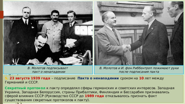 В. Молотов и И. фон Риббентроп пожимают руки после подписания пакта В. Молотов подписывает  пакт о ненападении 5. 23 августа 1939 года – подписание Пакта о ненападении сроком на 10 лет между Германией и СССР. Секретный протокол к пакту определял сферы германских и советских интересов. Западная Украина, Западная Белоруссия, страны Прибалтики, Финляндия и Бессарабия признавались сферой влияния СССР (Руководство СССР до 1989 года отказывалось признать факт существования секретных протоколов к пакту). 