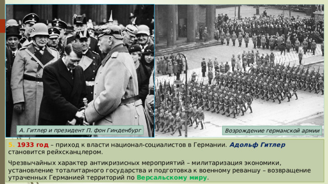 А. Гитлер и президент П. фон Гинденбург Возрождение германской армии 5. 1933 год – приход к власти национал-социалистов в Германии. Адольф Гитлер становится рейхсканцлером. Чрезвычайных характер антикризисных мероприятий – милитаризация экономики, установление тоталитарного государства и подготовка к военному реваншу – возвращение утраченных Германией территорий по Версальскому миру . 