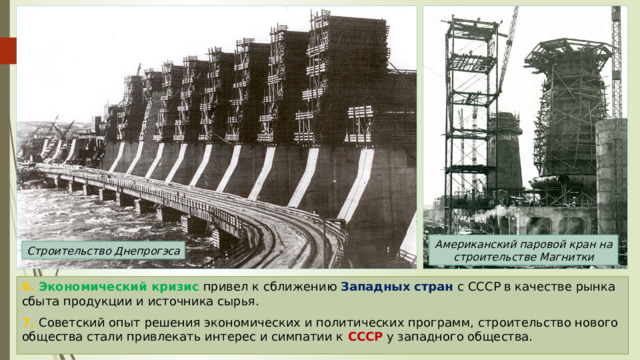 Американский паровой кран на строительстве Магнитки Строительство Днепрогэса 6. Экономический кризис привел к сближению Западных стран с СССР в качестве рынка сбыта продукции и источника сырья. 7. Советский опыт решения экономических и политических программ, строительство нового общества стали привлекать интерес и симпатии к СССР у западного общества. 