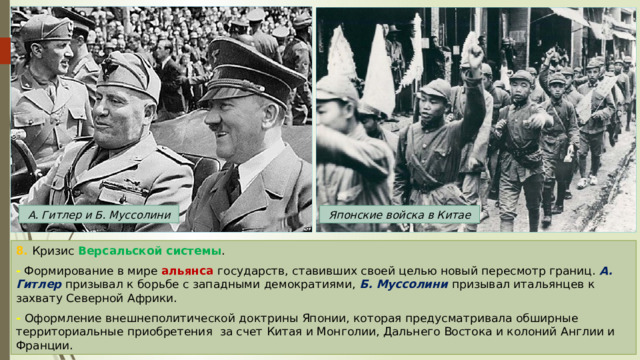 А. Гитлер и Б. Муссолини Японские войска в Китае 8. Кризис Версальской системы . - Формирование в мире альянса государств, ставивших своей целью новый пересмотр границ. А. Гитлер призывал к борьбе с западными демократиями, Б. Муссолини призывал итальянцев к захвату Северной Африки. - Оформление внешнеполитической доктрины Японии, которая предусматривала обширные территориальные приобретения за счет Китая и Монголии, Дальнего Востока и колоний Англии и Франции. 