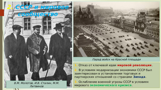 2. СССР и мировое сообщество Парад войск на Красной площади 1. Отказ от ключевой идеи мировой революции . 2. В условиях модернизации экономики СССР был заинтересован в установлении торговых и партнерских отношений со странами Запада . 3. Ослабление военной угрозы СССР в условиях мирового экономического кризиса . В.М. Молотов, И.В. Сталин, М.М. Литвинов 