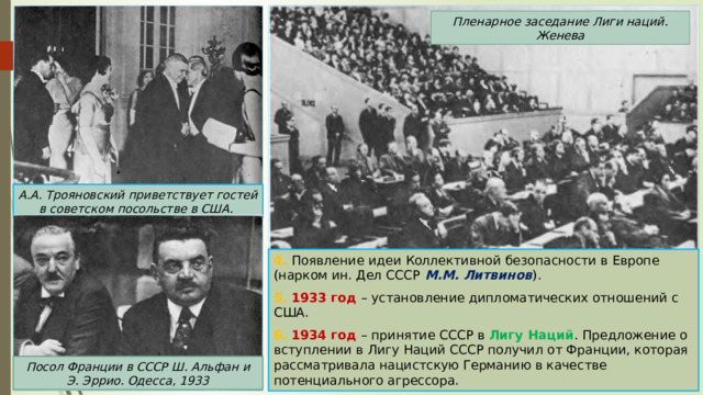 Пленарное заседание Лиги наций. Женева А.А. Трояновский приветствует гостей в советском посольстве в США. 4. Появление идеи Коллективной безопасности в Европе (нарком ин. Дел СССР М.М. Литвинов ). 5. 1933 год – установление дипломатических отношений с США. 6. 1934 год – принятие СССР в Лигу Наций . Предложение о вступлении в Лигу Наций СССР получил от Франции, которая рассматривала нацистскую Германию в качестве потенциального агрессора. Посол Франции в СССР Ш. Альфан и Э. Эррио. Одесса, 1933 