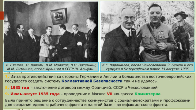 В. Сталин, П. Лаваль, В.М. Молотов, В.П. Потемкин, М.М. Литвинов, посол Франции в СССР Ш. Альфан. К.Е. Ворошилов, посол Чехословакии Э. Бенеш и его супруга в Петергофском парке 15 августа 1935 7. Из-за противодействия со стороны Германии и Англии и большинства восточноевропейских государств создать систему Коллективной Безопасности так и не удалось. 8. 1935 год – заключение договора между Францией, СССР и Чехословакией. 9. Июль-август 1935 года – проведение в Москве VII  конгресса Коминтерна . Было принято решение о сотрудничестве коммунистов с социал-демократами и профсоюзами для создания единого рабочего фронта и на этой базе – антифашистского фронта. 