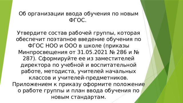 Об организации ввода обучения по новым ФГОС. Утвердите состав рабочей группы, которая обеспечит поэтапное введение обучения по ФГОС НОО и ООО в школе (приказы Минпросвещения от 31.05.2021 № 286 и № 287). Сформируйте ее из заместителей директора по учебной и воспитательной работе, методиста, учителей начальных классов и учителей-предметников. Приложением к приказу оформите положение о работе группы и план ввода обучения по новым стандартам. Приказ о вводе обучения по ФГОС C:\Users\111\Desktop\доклад новые стандарты\доклад новые стандарты\приказ о вводе обучения по новым ФГОС 2022.docx 