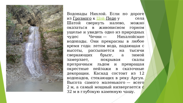 Водопады Нихлой. Если по дороге из  Грозного  к  Цой- Педе  у села Шатой свернуть налево, можно оказаться в живописном горном ущелье и увидеть одно из природных чудес Чечни — Нихалойские водопады. Они прекрасны в любое время года: летом вода, падающая с высоты, рассыпается на тысячи сверкающих брызг, а зимой замерзает, покрывая скалы прозрачным льдом и превращая окрестные пейзажи в сказочные декорации. Каскад состоит из 12 водопадов, стекающих в реку Аргун. Высота самого маленького — всего 2 м, а самый мощный низвергается с 32 м в глубокую каменную чашу. 