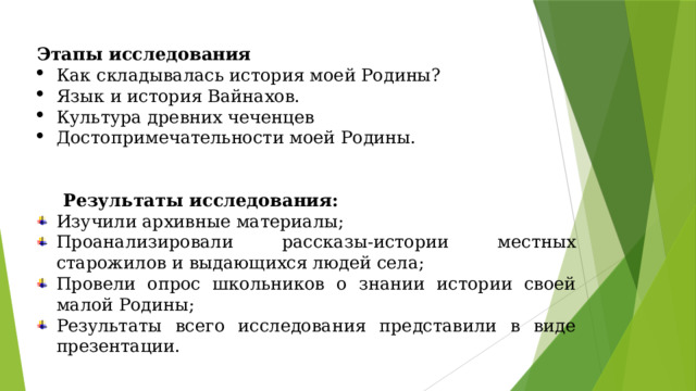 Этапы исследования Как складывалась история моей Родины? Язык и история Вайнахов. Культура древних чеченцев Достопримечательности моей Родины.     Результаты исследования: Изучили архивные материалы; Проанализировали рассказы-истории местных старожилов и выдающихся людей села; Провели опрос школьников о знании истории своей малой Родины; Результаты всего исследования представили в виде презентации. 