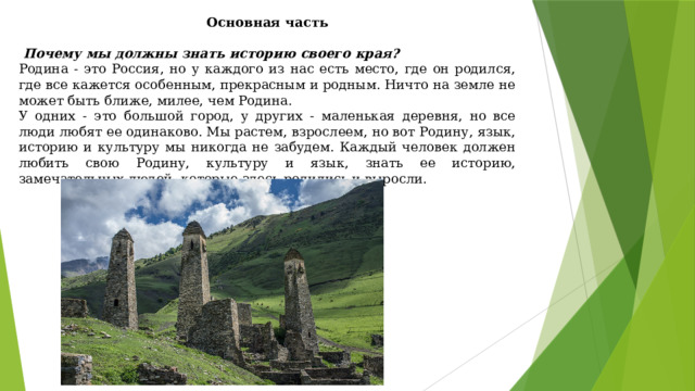 Основная часть    Почему мы должны знать историю своего края? Родина - это Россия, но у каждого из нас есть место, где он родился, где все кажется особенным, прекрасным и родным. Ничто на земле не может быть ближе, милее, чем Родина. У одних - это большой город, у других - маленькая деревня, но все люди любят ее одинаково. Мы растем, взрослеем, но вот Родину, язык, историю и культуру мы никогда не забудем. Каждый человек должен любить свою Родину, культуру и язык, знать ее историю, замечательных людей, которые здесь родились и выросли. 