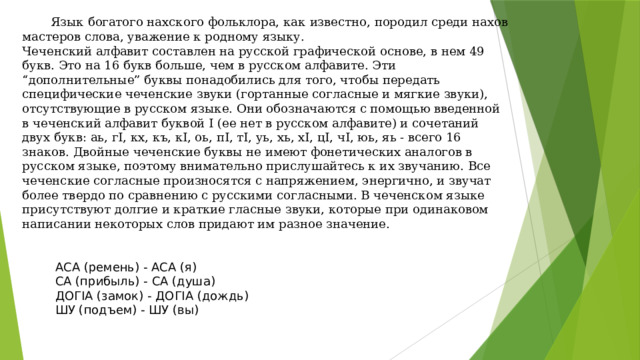  Язык богатого нахского фольклора, как известно, породил среди нахов мастеров слова, уважение к родному языку. Чеченский алфавит составлен на русской графической основе, в нем 49 букв. Это на 16 букв больше, чем в русском алфавите. Эти “дополнительные” буквы понадобились для того, чтобы передать специфические чеченские звуки (гортанные согласные и мягкие звуки), отсутствующие в русском языке. Они обозначаются с помощью введенной в чеченский алфавит буквой I (ее нет в русском алфавите) и сочетаний двух букв: аь, гI, кх, къ, кI, оь, пI, тI, уь, хь, хI, цI, чI, юь, яь - всего 16 знаков. Двойные чеченские буквы не имеют фонетических аналогов в русском языке, поэтому внимательно прислушайтесь к их звучанию. Все чеченские согласные произносятся с напряжением, энергично, и звучат более твердо по сравнению с русскими согласными. В чеченском языке присутствуют долгие и краткие гласные звуки, которые при одинаковом написании некоторых слов придают им разное значение. АСА (ремень) - АСА (я) СА (прибыль) - СА (душа) ДОГIА (замок) - ДОГIА (дождь) ШУ (подъем) - ШУ (вы) 