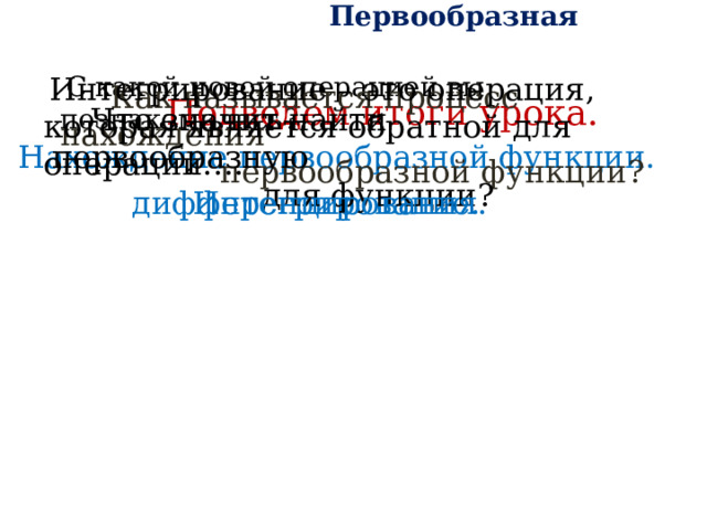  Первообразная  С какой новой операцией вы познакомились?    Интегрирование – это операция, которая является обратной для операции…. Подведем итоги урока.  Как называется процесс нахождения  первообразной функции?  Что значит найти первообразную  для функции? Нахождение первообразной функции. Интегрирование. дифференцирования. 
