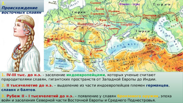 1. Происхождение восточных славян   1. IV-III тыс. до н.э. - заселение индоевропейцами , которых ученые считают прародителями славян, гигантских пространств от Западной Европы до Индии. 2. II тысячелетие до н.э. – выделение из части индоевропейцев племен германцев , славян и балтов . 3. Рубеж II – I тысячелетий до н.э. – появление у славян бронзового оружия , эпоха войн и заселения Северной части Восточной Европы и Среднего Поднестровья. 