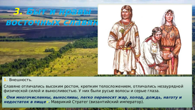 3. Быт и нравы восточных славян 1. Внешность. Славяне отличались высоким ростом, крепким телосложением, отличались незаурядной физической силой и выносливостью. У них были русые волосы и серые глаза. « Они многочисленны, выносливы, легко переносят жар, холод, дождь, наготу и недостаток в пище » . Маврикий Стратег (византийский император). 