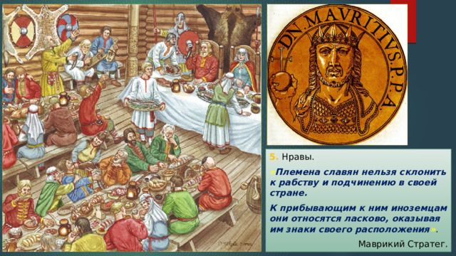 5. Нравы. « Племена славян нельзя склонить к рабству и подчинению в своей стране. К прибывающим к ним иноземцам они относятся ласково, оказывая им знаки своего расположения » . Маврикий Стратег. 