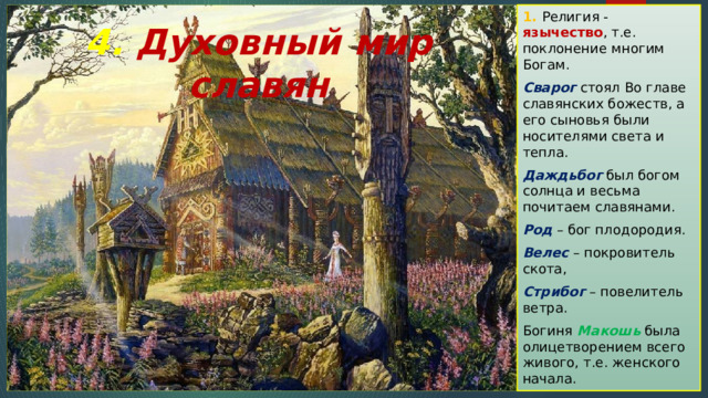 1. Религия - язычество , т.е. поклонение многим Богам. Сварог стоял Во главе славянских божеств, а его сыновья были носителями света и тепла. Даждьбог был богом солнца и весьма почитаем славянами. Род – бог плодородия. Велес – покровитель скота, Стрибог – повелитель ветра. Богиня Макошь была олицетворением всего живого, т.е. женского начала. 4. Духовный мир славян 