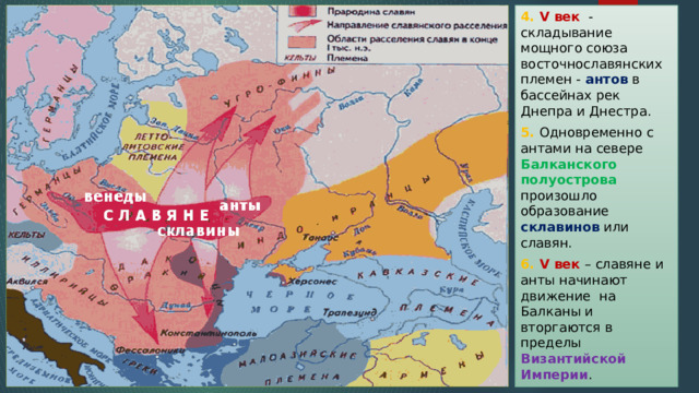 4. V век - складывание мощного союза восточнославянских племен - антов в бассейнах рек Днепра и Днестра. 5. Одновременно с антами на севере Балканского полуострова произошло образование склавинов или славян. 6. V век – славяне и анты начинают движение на Балканы и вторгаются в пределы Византийской Империи . 