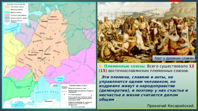 Торг у древних славян 4. Племенные союзы . Всего существовало 12 ( 15 ) восточнославянских племенных союзов. « Эти племена, славяне и анты, не управляются одним человеком, но издревле живут в народоправстве (демократии), и поэтому у них счастье и несчастье в жизни считается делом общим » . Прокопий Кесарийский. 