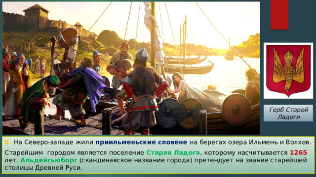 Герб Старой Ладоги 6. На Северо-западе жили приильменьские словене на берегах озера Ильмень и Волхов. Старейшим городом является поселение Старая Ладога , которому насчитывается 1265 лет. Альдейгьюборг (скандинавское название города) претендует на звание старейшей столицы Древней Руси. 