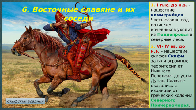 1. I тыс. до н.э. – нашествие киммерийцев . Часть славян под натиском кочевников уходит из Поднепровья в северные леса. 2. VI- IV вв. до н.э. – нашествие скифов Скифы заняли огромные территории от Нижнего Поволжья до устья Дуная. Славяне оказались в изоляции от греческих колоний Северного Причерноморья . 6. Восточные славяне и их соседи Скифский всадник 