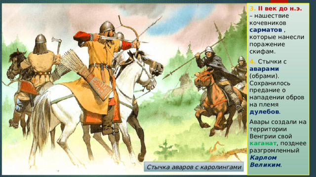 3. II век до н.э. – нашествие кочевников сарматов , которые нанесли поражение скифам. 4. Стычки с аварами (обрами). Сохранилось предание о нападении обров на племя дулебов . Авары создали на территории Венгрии свой каганат , позднее разгромленный Карлом Великим . Стычка аваров с каролингами 