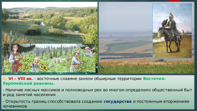 9. VI – VIII вв. - восточные славяне заняли обширные территории Восточно-Европейской равнины . - Наличие лесных массивов и полноводных рек во многом определило общественный быт и род занятий населения - Открытость границ способствовала созданию государства и постоянным вторжениям кочевников 