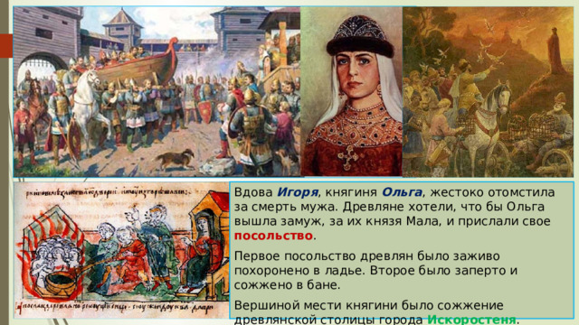 Вдова Игоря , княгиня Ольга , жестоко отомстила за смерть мужа. Древляне хотели, что бы Ольга вышла замуж, за их князя Мала, и прислали свое посольство . Первое посольство древлян было заживо похоронено в ладье. Второе было заперто и сожжено в бане. Вершиной мести княгини было сожжение древлянской столицы города Искоростеня . Многие жители были убиты, другие обращены в рабство. 