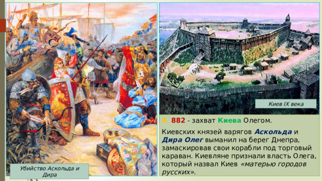 Киев IX века 4. 882 - захват Киева Олегом. Киевских князей варягов Аскольда и Дира  Олег выманил на берег Днепра, замаскировав свои корабли под торговый караван. Киевляне признали власть Олега, который назвал Киев «матерью городов русских» . Убийство Аскольда и Дира 