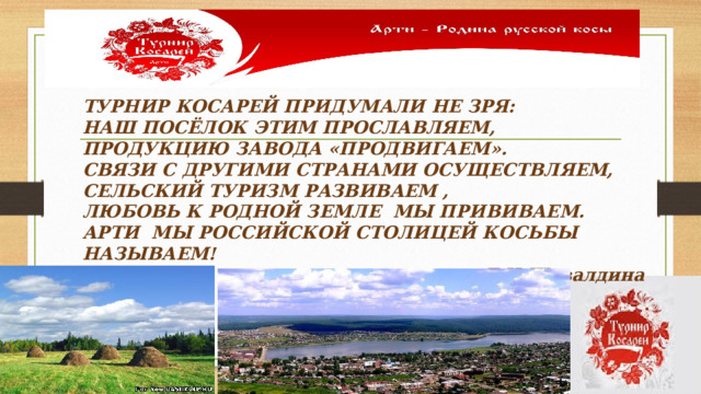 ТУРНИР КОСАРЕЙ ПРИДУМАЛИ НЕ ЗРЯ: НАШ ПОСЁЛОК ЭТИМ ПРОСЛАВЛЯЕМ, ПРОДУКЦИЮ ЗАВОДА «ПРОДВИГАЕМ». СВЯЗИ С ДРУГИМИ СТРАНАМИ ОСУЩЕСТВЛЯЕМ, СЕЛЬСКИЙ ТУРИЗМ РАЗВИВАЕМ , ЛЮБОВЬ К РОДНОЙ ЗЕМЛЕ МЫ ПРИВИВАЕМ. АРТИ МЫ РОССИЙСКОЙ СТОЛИЦЕЙ КОСЬБЫ НАЗЫВАЕМ! Л.Н.Шевалдина 