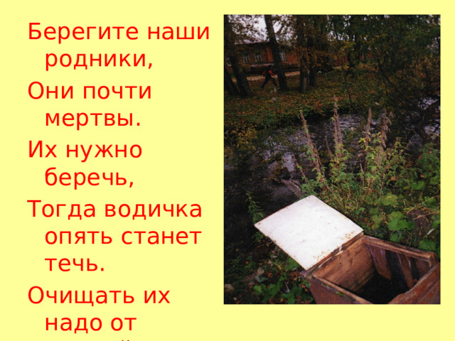 Берегите наши родники, Они почти мертвы. Их нужно беречь, Тогда водичка опять станет течь. Очищать их надо от камней И тогда на земле будет веселей! 