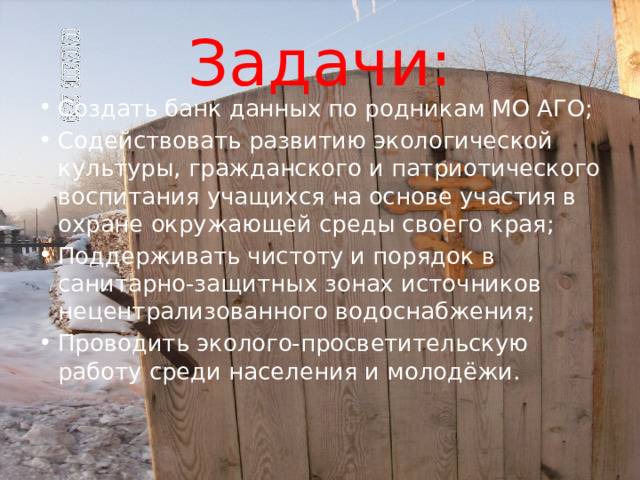 Задачи: Создать банк данных по родникам МО АГО; Содействовать развитию экологической культуры, гражданского и патриотического воспитания учащихся на основе участия в охране окружающей среды своего края; Поддерживать чистоту и порядок в санитарно-защитных зонах источников нецентрализованного водоснабжения; Проводить эколого-просветительскую работу среди населения и молодёжи. 