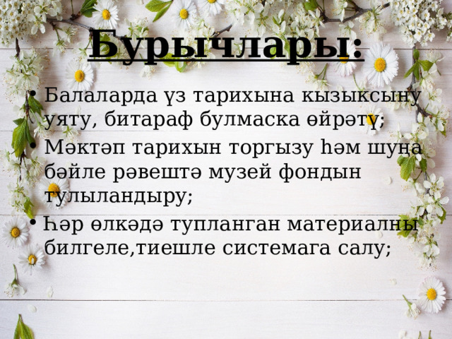Бурычлары: Балаларда үз тарихына кызыксыну уяту, битараф булмаска өйрәтү; Мәктәп тарихын торгызу һәм шуңа бәйле рәвештә музей фондын тулыландыру; Һәр өлкәдә тупланган материалны билгеле,тиешле системага салу; 
