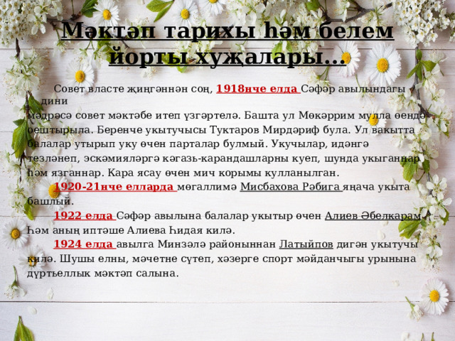 Мәктәп тарихы һәм белем йорты хуҗалары...  Совет власте җиңгәннән соң, 1918нче елда Сәфәр авылындагы дини мәдрәсә совет мәктәбе итеп үзгәртелә. Башта ул Мөкәррим мулла өендә оештырыла. Беренче укытучысы Туктаров Мирдәриф була. Ул вакытта балалар утырып уку өчен парталар булмый. Укучылар, идәнгә тезләнеп,  эскәмияләргә кәгазь-карандашларны куеп, шунда укыганнар һәм язганнар. Кара ясау өчен мич корымы кулланылган.  1920-21нче елларда мөгаллимә Мисбахова Рәбига яңача укыта башлый.  1922 елда Сәфәр авылына балалар укытыр өчен Алиев Әбелкарам Һәм аның иптәше Алиева Һидая килә.  1924 елда авылга Минзәлә районыннан Латыйпов дигән укытучы килә. Шушы елны, мәчетне сүтеп, хәзерге спорт мәйданчыгы урынына дүртьеллык мәктәп салына. 