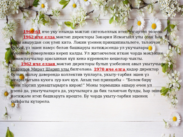   1960-61 нче уку елында мәктәп сигезъеллык итеп үзгәртеп төзелә.  1962 нче елда мәктәп директоры Зәкәрия Исмәгыйл улы озак һәм каты авырудан соң үлеп китә. Ләкин үзенең принципиальлеге, таләпчән булуы, үз эшен намус белән башкаруы нәтиҗәсендә ул укучылары күңеленә гомерлеккә кереп калды. Ул җитәкчелек иткән чорда мәктәпне тәмамлаучылар арасыннан күп кенә күренекле кешеләр чыкты.  1962 нче елдан мәктәп директоры булып үзебезнең авыл укытучысы Шарипов Мират Шарип улы билгеләнә. 1970 нче елга кадәр директор булып эшләү дәверендә коллектив туплауга, укыту-тәрбия эшен үз югарылыгына куюга зур көч куя. Аның төп принцибы – “Белем бирү өчен тәртип урнаштырырга кирәк!” Моны тормышка ашыру өчен ул үзенә дә, укытучыларга да, укучыларга да бик таләпчән булды, һәр эшне нәтиҗәле итеп башкаруга иреште. Бу чорда укыту-тәрбия эшенең сыйфаты күтәрелә. 