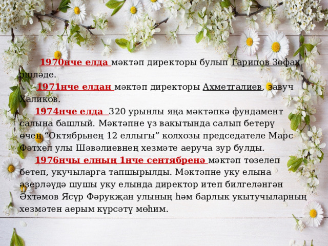  1970нче елда мәктәп директоры булып Гарипов Зөфак эшләде.  1971нче елдан мәктәп директоры Ахметгалиев , завуч Халиков.    1974нче елда 320 урынлы яңа мәктәпкә фундамент салына башлый. Мәктәпне үз вакытында салып бетерү өчен “Октябрьнең 12 еллыгы” колхозы председателе Марс Фәтхел улы Шәвәлиевнең хезмәте аеруча зур булды.  1976нчы елның 1нче сентябренә мәктәп төзелеп бетеп, укучыларга тапшырылды. Мәктәпне уку елына әзерләүдә шушы уку елында директор итеп билгеләнгән Әхтәмов Ясүр Фәрукҗан улының һәм барлык укытучыларның хезмәтен аерым күрсәтү мөһим. 