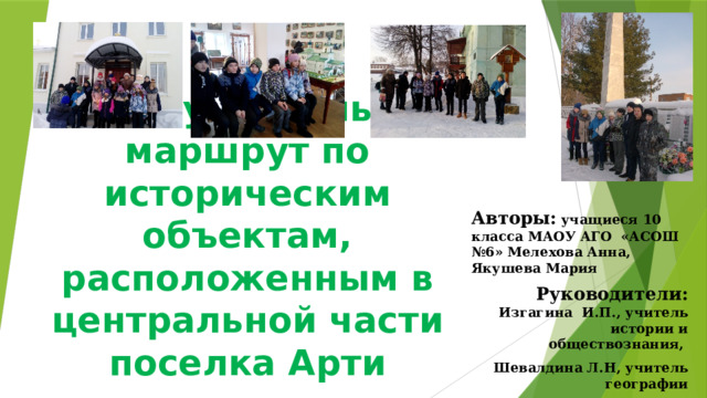 Экскурсионный маршрут по историческим объектам, расположенным в центральной части поселка Арти Авторы:  учащиеся 10 класса МАОУ АГО «АСОШ №6» Мелехова Анна, Якушева Мария Руководители:  Изгагина И.П., учитель истории и обществознания, Шевалдина Л.Н, учитель географии 