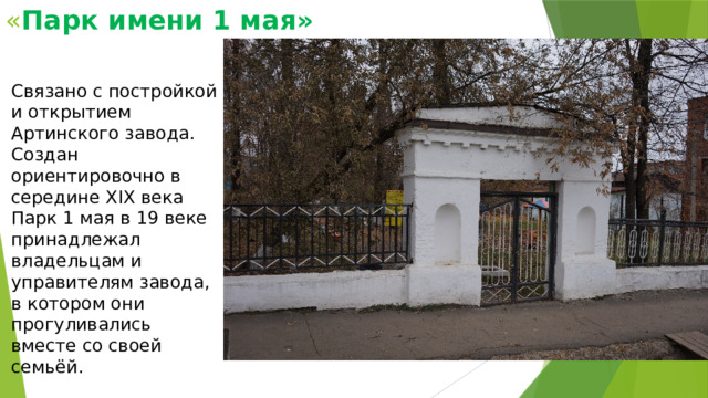 « Парк имени 1 мая» Связано с постройкой и открытием Артинского завода. Создан ориентировочно в середине XIX века Парк 1 мая в 19 веке принадлежал владельцам и управителям завода, в котором они прогуливались вместе со своей семьёй. 