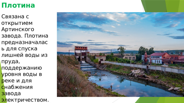Плотина Связана с открытием Артинского завода. Плотина предназначалась для спуска лишней воды из пруда, поддержанию уровня воды в реке и для снабжения завода электричеством. 