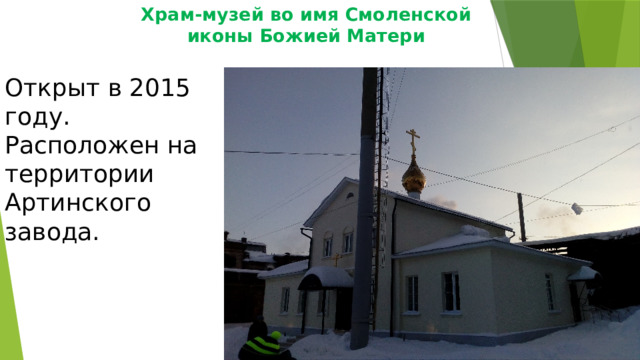 Храм-музей во имя Смоленской  иконы Божией Матери Открыт в 2015 году. Расположен на территории Артинского завода. 