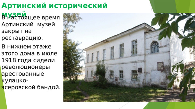 Артинский исторический музей В настоящее время Артинский музей закрыт на реставрацию. В нижнем этаже этого дома в июле 1918 года сидели революционеры арестованные кулацко-эсеровской бандой. 