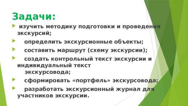 Задачи:    изучить методику подготовки и проведения экскурсий;  определить экскурсионные объекты;  составить маршрут (схему экскурсии);  создать контрольный текст экскурсии и индивидуальный текст экскурсовода;  сформировать «портфель» экскурсовода;  разработать экскурсионный журнал для участников экскурсии. 
