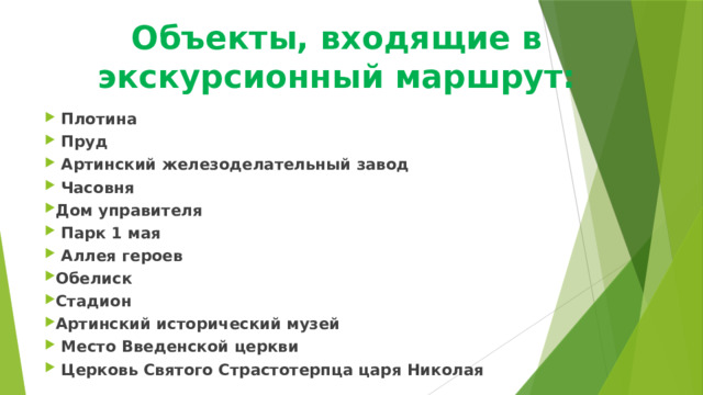 Объекты, входящие в экскурсионный маршрут:  Плотина  Пруд  Артинский железоделательный завод  Часовня Дом управителя  Парк 1 мая  Аллея героев Обелиск Стадион Артинский исторический музей  Место Введенской церкви  Церковь Святого Страстотерпца царя Николая  