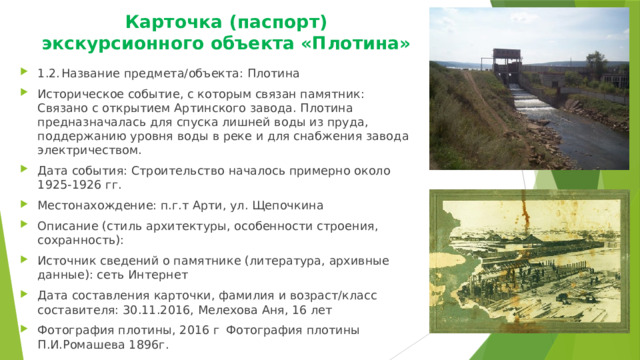 Карточка (паспорт) экскурсионного объекта «Плотина»   1.2.  Название предмета/объекта: Плотина Историческое событие, с которым связан памятник: Связано с открытием Артинского завода. Плотина предназначалась для спуска лишней воды из пруда, поддержанию уровня воды в реке и для снабжения завода электричеством. Дата события: Строительство началось примерно около 1925-1926 гг. Местонахождение: п.г.т Арти, ул. Щепочкина  Описание (стиль архитектуры, особенности строения, сохранность): Источник сведений о памятнике (литература, архивные данные): сеть Интернет Дата составления карточки, фамилия и возраст/класс составителя: 30.11.2016, Мелехова Аня, 16 лет Фотография плотины, 2016 г  Фотография плотины П.И.Ромашева 1896г. 