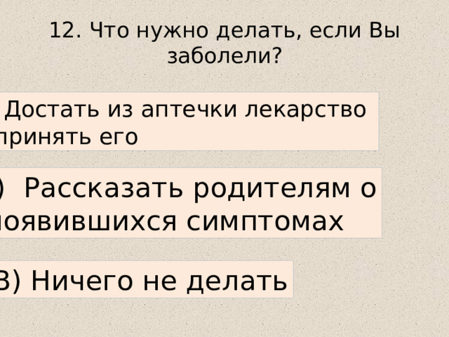 12. Что нужно делать, если Вы заболели? А) Достать из аптечки лекарство и принять его Б) Рассказать родителям о  появившихся симптомах В) Ничего не делать 