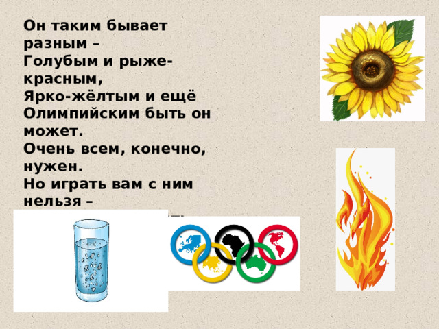 3. Отгадай загадку. Среди рисунков найди отгадку.    Он таким бывает разным –  Голубым и рыже-красным,  Ярко-жёлтым и ещё  Олимпийским быть он может.  Очень всем, конечно, нужен.  Но играть вам с ним нельзя –  Может дом сгореть дотла!  Он опасен, друзья!   