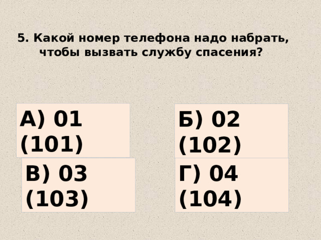 5. Какой номер телефона надо набрать, чтобы вызвать службу спасения? А) 01 (101) Б) 02 (102) В) 03 (103) Г) 04 (104) 