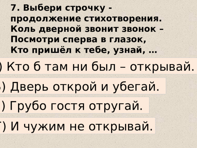 7. Выбери строчку - продолжение стихотворения.  Коль дверной звонит звонок –  Посмотри сперва в глазок,  Кто пришёл к тебе, узнай, …   А) Кто б там ни был – открывай. Б) Дверь открой и убегай. В) Грубо гостя отругай. Г) И чужим не открывай. 