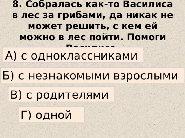 8. Собралась как-то Василиса в лес за грибами, да никак не может решить, с кем ей можно в лес пойти. Помоги Василисе. А) с одноклассниками Б) с незнакомыми взрослыми В) с родителями Г) одной 
