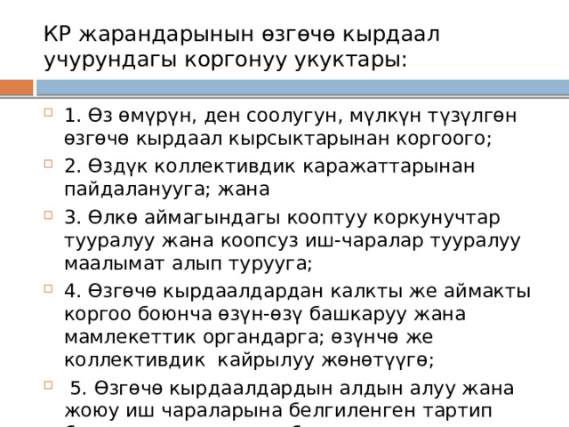 КР жарандарынын өзгөчө кырдаал учурундагы коргонуу укуктары: 1. Өз өмүрүн, ден соолугун, мүлкүн түзүлгөн өзгөчө кырдаал кырсыктарынан коргоого; 2. Өздүк коллективдик каражаттарынан пайдаланууга; жана 3. Өлкө аймагындагы кооптуу коркунучтар тууралуу жана коопсуз иш-чаралар тууралуу маалымат алып турууга; 4. Өзгөчө кырдаалдардан калкты же аймакты коргоо боюнча өзүн-өзү башкаруу жана мамлекеттик органдарга; өзүнчө же коллективдик кайрылуу жөнөтүүгө;  5. Өзгөчө кырдаалдардын алдын алуу жана жоюу иш чараларына белгиленген тартип боюнча катышууга ж.б. 