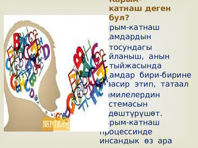 Карым-катнаш деген бул? Карым-катнаш адамдардын ортосундагы байланыш, анын натыйжасында адамдар бири-бирине таасир этип, татаал мамилелердин системасын ѳздѳштүрүшѳт. Карым-катнаш процессинде инсандык ѳз ара мамиле пайда болуп калыптанат. 