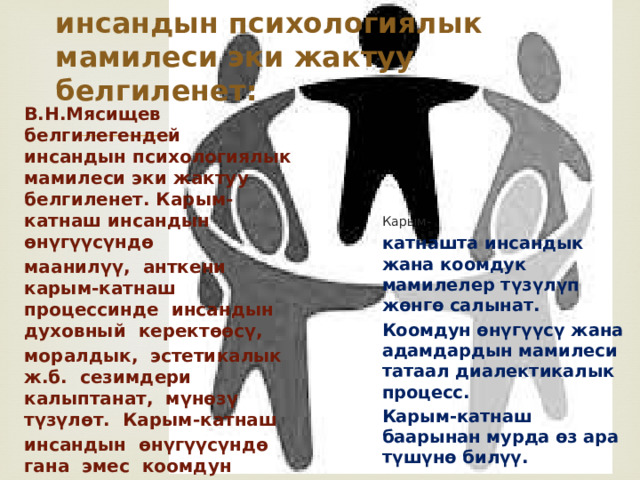 инсандын психологиялык мамилеси эки жактуу белгиленет: В.Н.Мясищев белгилегендей инсандын психологиялык мамилеси эки жактуу белгиленет. Карым-катнаш инсандын ѳнүгүүсүндѳ маанилүү, анткени карым-катнаш процессинде инсандын духовный керектѳѳсү, моралдык, эстетикалык ж.б. сезимдери калыптанат, мүнѳзү түзүлѳт. Карым-катнаш инсандын ѳнүгүүсүндѳ гана эмес коомдун ѳнүгүүсүндѳ да чоң мааниге ээ. Карым- катнашта инсандык жана коомдук мамилелер түзүлүп жѳнгѳ салынат. Коомдун ѳнүгүүсү жана адамдардын мамилеси татаал диалектикалык процесс. Карым-катнаш баарынан мурда ѳз ара түшүнѳ билүү.  