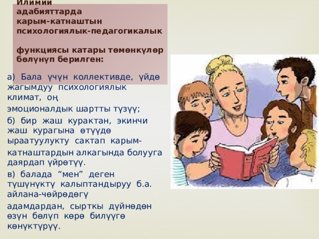 Илимий  адабияттарда  карым-катнаштын  психологиялык-педагогикалык  функциясы катары тѳмѳнкүлѳр бѳлүнүп берилген:   а) Бала үчүн коллективде, үйдѳ жагымдуу психологиялык климат, оң эмоционалдык шартты түзүү; б) бир жаш курактан, экинчи жаш курагына ѳтүүдѳ ыраатуулукту сактап карым- катнаштардын алкагында болууга даярдап үйрѳтүү. в) балада “мен” деген түшүнүктү калыптандыруу б.а. айлана-чѳйрѳдѳгү адамдардан, сырткы дүйнѳдѳн ѳзүн бѳлүп кѳрѳ билүүгѳ кѳнүктүрүү. 