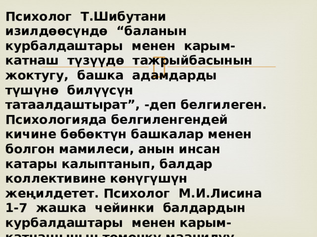 Психолог Т.Шибутани изилдѳѳсүндѳ “баланын курбалдаштары менен карым-катнаш түзүүдѳ тажрыйбасынын жоктугу, башка адамдарды түшүнѳ билүүсүн татаалдаштырат”, -деп белгилеген. Психологияда белгиленгендей кичине бѳбѳктүн башкалар менен болгон мамилеси, анын инсан катары калыптанып, балдар коллективине кѳнүгүшүн жеңилдетет. Психолог М.И.Лисина 1-7 жашка чейинки балдардын курбалдаштары менен карым-катнашынын тѳмѳнкү маанилүү ѳзгѳчѳлүктѳрүн белгилеген. 
